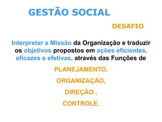 GESTÃO SOCIAL
DESAFIO
Interpretar a Missão da Organização e traduzir
os objetivos propostos em ações eficientes,
eficazes e efetivas, através das Funções de
PLANEJAMENTO,
ORGANIZAÇÃO,
DIREÇÃO ,
CONTROLE.
 