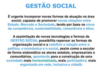 GESTÃO SOCIAL
É urgente incorporar novas formas de atuação na área
social, capazes de promover novas relações entre
Estado, Mercado e Sociedade, tendo por base os eixos
da competência, sustentabilidade, consciência e ética.
A assimilação de novas tecnologias e formas de
GESTÃO SOCIAL possibilita repensar as formas de
organização social e a redefinir a relação entre o
político, o econômico e o social, assim como a escutar
de forma sistemática os atores estatais, empresariais e
comunitários, apontando para a construção de uma
sociedade mais horizontalizada, mais participativa, mais
organizada em rede, inclusiva e cidadã.
 