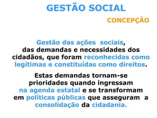 GESTÃO SOCIAL
CONCEPÇÃO
Gestão das ações sociais,
das demandas e necessidades dos
cidadãos, que foram reconhecidas como
legítimas e constituídas como direitos.
Estas demandas tornam-se
prioridades quando ingressam
na agenda estatal e se transformam
em políticas públicas que asseguram a
consolidação da cidadania.
 