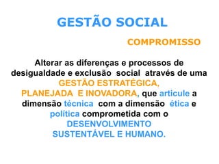 GESTÃO SOCIAL
Alterar as diferenças e processos de
desigualdade e exclusão social através de uma
GESTÃO ESTRATÉGICA,
PLANEJADA E INOVADORA, que articule a
dimensão técnica com a dimensão ética e
política comprometida com o
DESENVOLVIMENTO
SUSTENTÁVEL E HUMANO.
COMPROMISSO
 