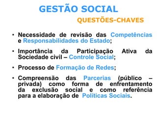 GESTÃO SOCIAL
QUESTÕES-CHAVES
• Necessidade de revisão das Competências
e Responsabilidades do Estado;
• Importância da Participação Ativa da
Sociedade civil – Controle Social;
• Processo de Formação de Redes;
• Compreensão das Parcerias (público –
privada) como forma de enfrentamento
da exclusão social e como referência
para a elaboração de Políticas Sociais.
 