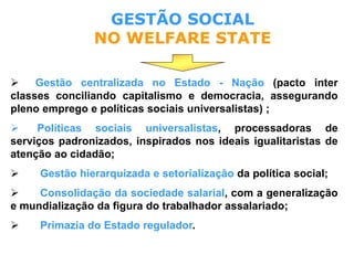 GESTÃO SOCIAL
NO WELFARE STATE
 Gestão centralizada no Estado - Nação (pacto inter
classes conciliando capitalismo e democracia, assegurando
pleno emprego e políticas sociais universalistas) ;
 Políticas sociais universalistas, processadoras de
serviços padronizados, inspirados nos ideais igualitaristas de
atenção ao cidadão;
 Gestão hierarquizada e setorialização da política social;
 Consolidação da sociedade salarial, com a generalização
e mundialização da figura do trabalhador assalariado;
 Primazia do Estado regulador.
 