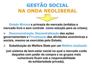 Estado Mínimo e primazia do mercado (enfatiza o
mercado livre e sem controle como solução para as crises);
 Desconcentração, Descentralização das ações
governamentais e Privatização das atividades econômicas e
sociais, mesmo as exercidas pelo Estado;
 Substituição do Welfare State por um Welfare dualizado
(um sistema de bem-estar social no qual o mercado cuida
daqueles com poder de compra e os grupos mais
vulneráveis ficam sob a responsabilidade
da solidariedade privada).
GESTÃO SOCIAL
NA ONDA NEOLIBERAL
 