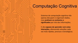 Sistemas de computação cognitiva não
apenas decupam e organizam dados,
mas analisam os contextos e
significados por trás das informações.
E são capazes de aprender com estas
interações, oferecendo soluções cada
vez mais rápidas, precisas e estratégicas.
Computação Cognitiva
 