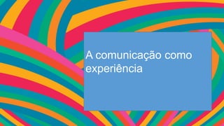 A comunicação como
experiência
 