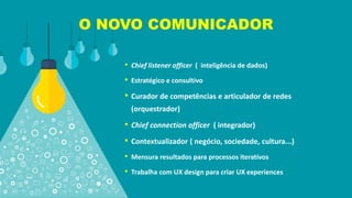 O NOVO COMUNICADOR
• Chief listener officer ( inteligência de dados)
• Estratégico e consultivo
• Curador de competências e articulador de redes
(orquestrador)
• Chief connection officer ( integrador)
• Contextualizador ( negócio, sociedade, cultura...)
• Mensura resultados para processos iterativos
• Trabalha com UX design para criar UX experiences
 