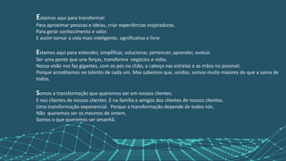 Estamos aqui para transformar.
Para aproximar pessoas e ideias, criar experiências inspiradoras.
Para gerar conhecimento e valor.
E assim tornar a vida mais inteligente, significativa e livre.
Estamos aqui para entender, simplificar, solucionar, pertencer, aprender, evoluir.
Ser uma ponte que une forças, transforma negócios e vidas.
Nossa visão nos faz gigantes, com os pés no chão, a cabeça nas estrelas e as mãos no possível.
Porque acreditamos no talento de cada um. Mas sabemos que, unidos, somos muito maiores do que a soma de
todos.
Somos a transformação que queremos ver em nossos clientes.
E nos clientes de nossos clientes. E na família e amigos dos clientes de nossos clientes.
Uma transformação exponencial. Porque a transformação depende de todos nós.
Não queremos ser os mesmos de ontem.
Somos o que queremos ser amanhã.
 