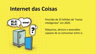 Previsão de 25 bilhões de “coisas
inteligentes” em 2020.
Máquinas, devices e wearables
capazes de se comunicar entre si.
Internet das Coisas
 