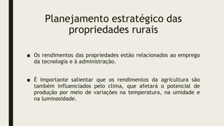 Planejamento estratégico das
propriedades rurais
■ Os rendimentos das propriedades estão relacionados ao emprego
da tecnologia e à administração.
■ É importante salientar que os rendimentos da agricultura são
também influenciados pelo clima, que afetará o potencial de
produção por meio de variações na temperatura, na umidade e
na luminosidade.
 