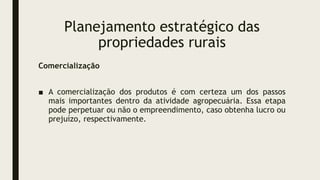Planejamento estratégico das
propriedades rurais
Comercialização
■ A comercialização dos produtos é com certeza um dos passos
mais importantes dentro da atividade agropecuária. Essa etapa
pode perpetuar ou não o empreendimento, caso obtenha lucro ou
prejuízo, respectivamente.
 