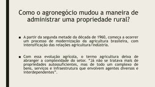 Como o agronegócio mudou a maneira de
administrar uma propriedade rural?
■ A partir da segunda metade da década de 1960, começa a ocorrer
um processo de modernização da agricultura brasileira, com
intensificação das relações agricultura/indústria.
■ Com essa evolução agrícola, o termo agricultura deixa de
abranger a complexidade do setor. “Já não se tratava mais de
propriedades autossuficientes, mas de todo um complexo de
bens, serviços e infraestrutura que envolvem agentes diversos e
interdependentes”.
 