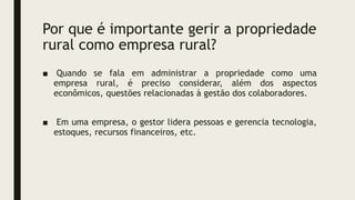 Por que é importante gerir a propriedade
rural como empresa rural?
■ Quando se fala em administrar a propriedade como uma
empresa rural, é preciso considerar, além dos aspectos
econômicos, questões relacionadas à gestão dos colaboradores.
■ Em uma empresa, o gestor lidera pessoas e gerencia tecnologia,
estoques, recursos financeiros, etc.
 