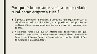 Por que é importante gerir a propriedade
rural como empresa rural?
■ É preciso promover a eficiência produtiva em equilíbrio com a
eficiência econômica. Para isso, a propriedade rural precisa se
profissionalizar, se modernizar e ser encarada como uma empresa
de fato.
■ A empresa rural deve buscar informações do mercado em que
participa, bem como relacionamentos dentro desse mercado e
deve trocar informações com fornecedores, clientes, instituições
de pesquisa e colaboradores.
 