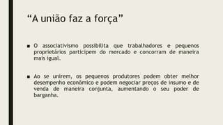 “A união faz a força”
■ O associativismo possibilita que trabalhadores e pequenos
proprietários participem do mercado e concorram de maneira
mais igual.
■ Ao se unirem, os pequenos produtores podem obter melhor
desempenho econômico e podem negociar preços de insumo e de
venda de maneira conjunta, aumentando o seu poder de
barganha.
 