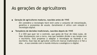 As gerações de agricultores
■ Geração de agricultores maduros, nascidos antes de 1945
– Ele considera a tecnologia hard tech como o conjunto de mecanização,
genética e economias de escala. Geralmente é cético com relação à
tecnologia digital.
■ Tomadores de decisões tradicionais, nascidos depois de 1945
– É o CEO que quer ter o controle, que gosta de ficar de mãos sujas, de
lidar diretamente com a terra, mas que também divide o seu tempo com
o escritório. Está propenso a adaptar a tecnologia na fazenda e no
escritório. Esse tipo de agricultor confia em marcas tradicionais e é fiel a
elas. . A sua conexão com o mundo mistura o analógico e o digital.
 