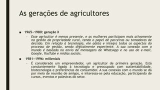 As gerações de agricultores
■ 1965−1980: geração X
– Esse agricultor é menos presente, e as mulheres participam mais ativamente
na gestão da propriedade rural, tendo o papel de parceiras ou tomadoras de
decisão. Em relação à tecnologia, ele adota e integra todos os aspectos do
processo de gestão, sendo digitalmente experiente. A sua conexão com o
mundo é baseada no envio de mensagens de WhatsApp e no uso de e-mail,
Google, YouTube e mídias sociais.
■ 1981−1996: millenials
– É considerado um empreendedor, um agricultor de primeira geração. Está
constantemente ligado à tecnologia e preocupado com sustentabilidade,
biotecnologia e preferências do consumidor. A sua conexão com o mundo se dá
por meio de reunião de amigos, e interessa-se pela educação, participando de
cursos, eventos e palestras do setor.
 