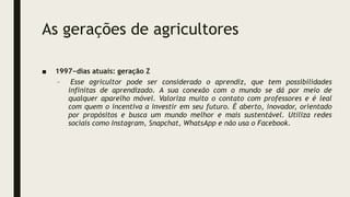 As gerações de agricultores
■ 1997−dias atuais: geração Z
– Esse agricultor pode ser considerado o aprendiz, que tem possibilidades
infinitas de aprendizado. A sua conexão com o mundo se dá por meio de
qualquer aparelho móvel. Valoriza muito o contato com professores e é leal
com quem o incentiva a investir em seu futuro. É aberto, inovador, orientado
por propósitos e busca um mundo melhor e mais sustentável. Utiliza redes
sociais como Instagram, Snapchat, WhatsApp e não usa o Facebook.
 