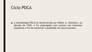Ciclo PDCA
■ A metodologia PDCA foi desenvolvida por Walter A. Shewhart, na
década de 1930, e foi empregado com sucesso nas empresas
japonesas a fim de aumentar a qualidade de seus processos.
 