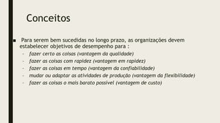 Conceitos
■ Para serem bem sucedidas no longo prazo, as organizações devem
estabelecer objetivos de desempenho para :
– fazer certo as coisas (vantagem da qualidade)
– fazer as coisas com rapidez (vantagem em rapidez)
– fazer as coisas em tempo (vantagem da confiabilidade)
– mudar ou adaptar as atividades de produção (vantagem da flexibilidade)
– fazer as coisas o mais barato possível (vantagem de custo)
 