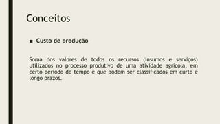 Conceitos
■ Custo de produção
Soma dos valores de todos os recursos (insumos e serviços)
utilizados no processo produtivo de uma atividade agrícola, em
certo período de tempo e que podem ser classificados em curto e
longo prazos.
 