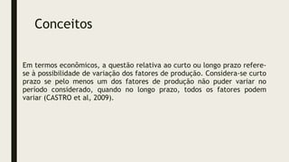 Conceitos
Em termos econômicos, a questão relativa ao curto ou longo prazo refere-
se à possibilidade de variação dos fatores de produção. Considera-se curto
prazo se pelo menos um dos fatores de produção não puder variar no
período considerado, quando no longo prazo, todos os fatores podem
variar (CASTRO et al, 2009).
 