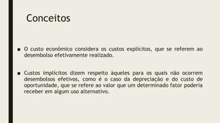 Conceitos
■ O custo econômico considera os custos explícitos, que se referem ao
desembolso efetivamente realizado.
■ Custos implícitos dizem respeito àqueles para os quais não ocorrem
desembolsos efetivos, como é o caso da depreciação e do custo de
oportunidade, que se refere ao valor que um determinado fator poderia
receber em algum uso alternativo.
 