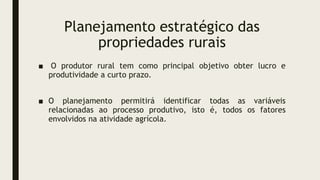 Planejamento estratégico das
propriedades rurais
■ O produtor rural tem como principal objetivo obter lucro e
produtividade a curto prazo.
■ O planejamento permitirá identificar todas as variáveis
relacionadas ao processo produtivo, isto é, todos os fatores
envolvidos na atividade agrícola.
 