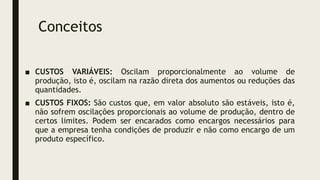 Conceitos
■ CUSTOS VARIÁVEIS: Oscilam proporcionalmente ao volume de
produção, isto é, oscilam na razão direta dos aumentos ou reduções das
quantidades.
■ CUSTOS FIXOS: São custos que, em valor absoluto são estáveis, isto é,
não sofrem oscilações proporcionais ao volume de produção, dentro de
certos limites. Podem ser encarados como encargos necessários para
que a empresa tenha condições de produzir e não como encargo de um
produto específico.
 