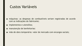 Custos Variáveis
■ máquinas: as despesas de combustíveis seriam registradas de acordo
com as indicações do fabricante;
■ implementos e utensílios;
■ manutenção de benfeitorias:
■ mão de obra temporária: valor de mercado com encargos sociais;
 