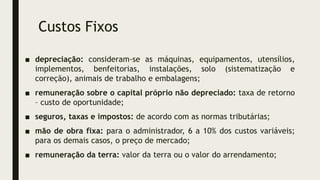 Custos Fixos
■ depreciação: consideram-se as máquinas, equipamentos, utensílios,
implementos, benfeitorias, instalações, solo (sistematização e
correção), animais de trabalho e embalagens;
■ remuneração sobre o capital próprio não depreciado: taxa de retorno
– custo de oportunidade;
■ seguros, taxas e impostos: de acordo com as normas tributárias;
■ mão de obra fixa: para o administrador, 6 a 10% dos custos variáveis;
para os demais casos, o preço de mercado;
■ remuneração da terra: valor da terra ou o valor do arrendamento;
 