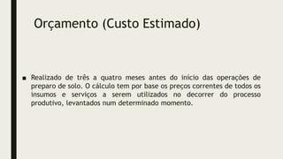 Orçamento (Custo Estimado)
■ Realizado de três a quatro meses antes do início das operações de
preparo de solo. O cálculo tem por base os preços correntes de todos os
insumos e serviços a serem utilizados no decorrer do processo
produtivo, levantados num determinado momento.
 
