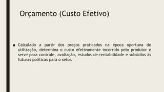 Orçamento (Custo Efetivo)
■ Calculado a partir dos preços praticados na época oportuna de
utilização, determina o custo efetivamente incorrido pelo produtor e
serve para controle, avaliação, estudos de rentabilidade e subsídios às
futuras políticas para o setor.
 