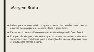 Margem Bruta
■ Indica para o empresário o quanto sobra das vendas para que a
empresa possa pagar suas despesas fixas e gerar lucro.
■ É essa sobra que consideramos como sendo a Margem de Contribuição.
■ É a parcela do preço de venda que ultrapassa os custos e despesas
variáveis e que contribuirá para a absorção dos custos (depesas) fixos
e, ainda, para formar o lucro.
 