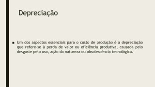 Depreciação
■ Um dos aspectos essenciais para o custo de produção é a depreciação
que refere-se à perda de valor ou eficiência produtiva, causada pelo
desgaste pelo uso, ação da natureza ou obsolescência tecnológica.
 