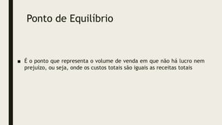 Ponto de Equilíbrio
■ É o ponto que representa o volume de venda em que não há lucro nem
prejuízo, ou seja, onde os custos totais são iguais as receitas totais
 
