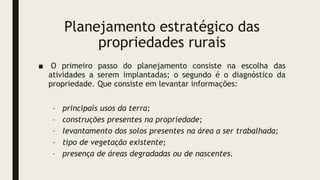 Planejamento estratégico das
propriedades rurais
■ O primeiro passo do planejamento consiste na escolha das
atividades a serem implantadas; o segundo é o diagnóstico da
propriedade. Que consiste em levantar informações:
– principais usos da terra;
– construções presentes na propriedade;
– levantamento dos solos presentes na área a ser trabalhada;
– tipo de vegetação existente;
– presença de áreas degradadas ou de nascentes.
 