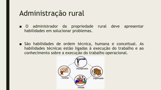 Administração rural
■ O administrador da propriedade rural deve apresentar
habilidades em solucionar problemas.
■ São habilidades de ordem técnica, humana e conceitual. As
habilidades técnicas estão ligadas à execução do trabalho e ao
conhecimento sobre a execução do trabalho operacional.
 