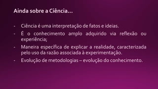 Ainda sobre a Ciência...
- Ciência é uma interpretação de fatos e ideias.
- É o conhecimento amplo adquirido via reflexão ou
experiência;
- Maneira específica de explicar a realidade, caracterizada
pelo uso da razão associada à experimentação.
- Evolução de metodologias – evolução do conhecimento.
 