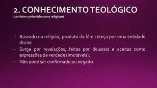 - Baseado na religião, produto da fé e crença por uma entidade
divina
- Surge por revelações, feitas por deus(es) e aceitas como
expressões da verdade (imutáveis);
- Não pode ser confirmado ou negado
 