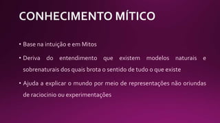 • Base na intuição e em Mitos
• Deriva do entendimento que existem modelos naturais e
sobrenaturais dos quais brota o sentido de tudo o que existe
• Ajuda a explicar o mundo por meio de representações não oriundas
de raciocinio ou experimentações
 