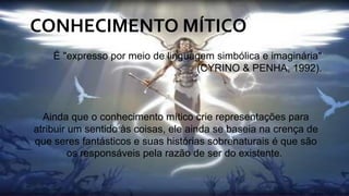 CONHECIMENTO MÍTICO
É "expresso por meio de linguagem simbólica e imaginária"
(CYRINO & PENHA, 1992).
Ainda que o conhecimento mítico crie representações para
atribuir um sentido às coisas, ele ainda se baseia na crença de
que seres fantásticos e suas histórias sobrenaturais é que são
os responsáveis pela razão de ser do existente.
 