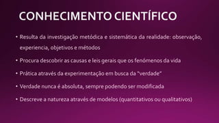 • Resulta da investigação metódica e sistemática da realidade: observação,
experiencia, objetivos e métodos
• Procura descobrir as causas e leis gerais que os fenómenos da vida
• Prática através da experimentação em busca da “verdade”
• Verdade nunca é absoluta, sempre podendo ser modificada
• Descreve a natureza através de modelos (quantitativos ou qualitativos)
 