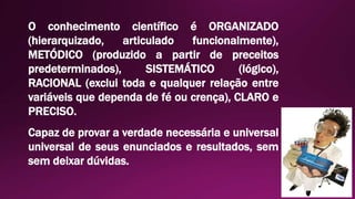O conhecimento científico é ORGANIZADO
(hierarquizado, articulado funcionalmente),
METÓDICO (produzido a partir de preceitos
predeterminados), SISTEMÁTICO (lógico),
RACIONAL (exclui toda e qualquer relação entre
variáveis que dependa de fé ou crença), CLARO e
PRECISO.
Capaz de provar a verdade necessária e universal
universal de seus enunciados e resultados, sem
sem deixar dúvidas.
 