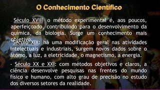 O Conhecimento Científico
- Século XVIII: o método experimental é, aos poucos,
aperfeiçoado, contribuindo para o desenvolvimento da
química, da biologia. Surge um conhecimento mais
objetivo.
- Século XIX: há uma modificação geral nas atividades
intelectuais e industriais, surgem novos dados sobre o
átomo, a luz, a eletricidade, o magnetismo, a energia.
- Século XX e XXI: com métodos objetivos e claros, a
ciência desenvolve pesquisas nas frentes do mundo
físico e humano, com alto grau de precisão no estudo
dos diversos setores da realidade.
 