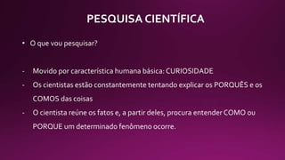 PESQUISA CIENTÍFICA
• O que vou pesquisar?
- Movido por característica humana básica: CURIOSIDADE
- Os cientistas estão constantemente tentando explicar os PORQUÊS e os
COMOS das coisas
- O cientista reúne os fatos e, a partir deles, procura entender COMO ou
PORQUE um determinado fenômeno ocorre.
 