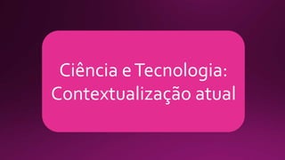 Ciência eTecnologia:
Contextualização atual
 