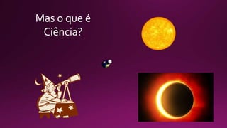 Mas o que é
Ciência?
 