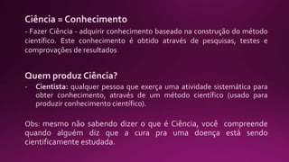 Ciência = Conhecimento
- Fazer Ciência - adquirir conhecimento baseado na construção do método
científico. Este conhecimento é obtido através de pesquisas, testes e
comprovações de resultados
Quem produz Ciência?
- Cientista: qualquer pessoa que exerça uma atividade sistemática para
obter conhecimento, através de um método científico (usado para
produzir conhecimento científico).
Obs: mesmo não sabendo dizer o que é Ciência, você compreende
quando alguém diz que a cura pra uma doença está sendo
cientificamente estudada.
 