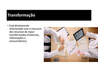 Transformação
• Está diretamente
relacionado com a natureza
dos recursos de input
transformados (materiais,
informações e
consumidores).
 