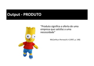 Output - PRODUTO
“Produto significa a oferta de uma
empresa que satisfaz a uma
necessidade”
McCarthy e Perreault Jr (1997, p. 148)
 